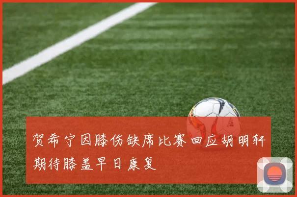 贺希宁因膝伤缺席比赛回应胡明轩期待膝盖早日康复