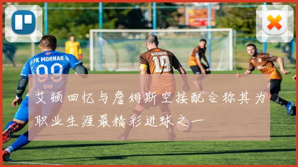 艾顿回忆与詹姆斯空接配合称其为职业生涯最精彩进球之一