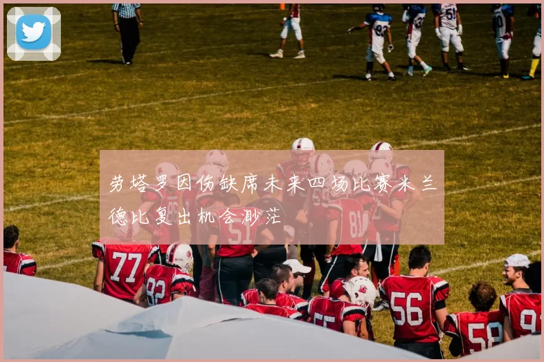 劳塔罗因伤缺席未来四场比赛米兰德比复出机会渺茫