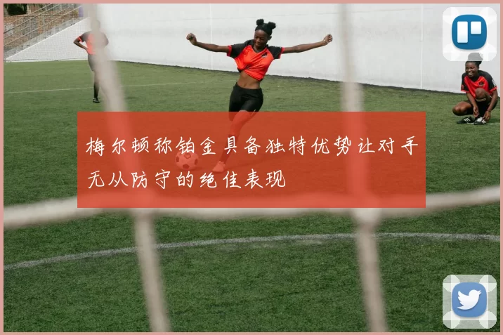 梅尔顿称铂金具备独特优势让对手无从防守的绝佳表现