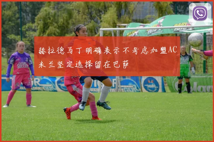 赫拉德马丁明确表示不考虑加盟AC米兰坚定选择留在巴萨