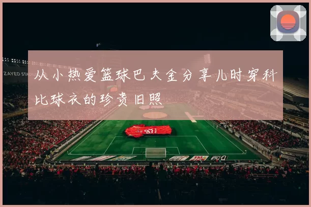 从小热爱篮球巴夫金分享儿时穿科比球衣的珍贵旧照