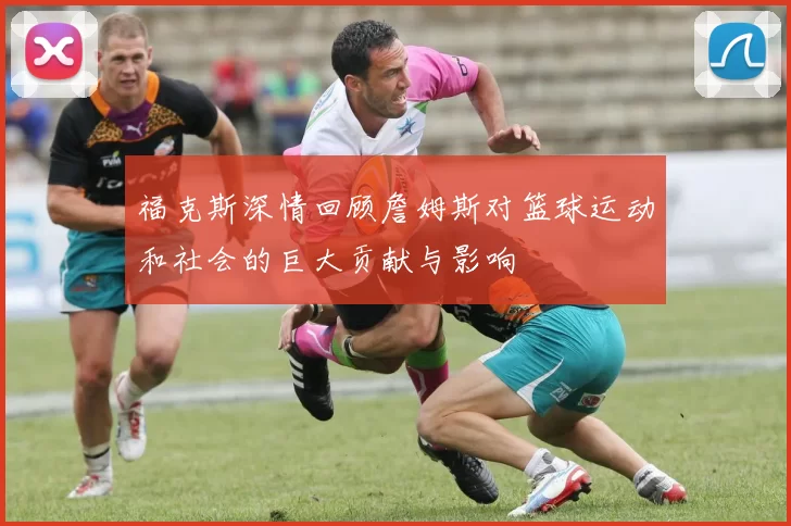 福克斯深情回顾詹姆斯对篮球运动和社会的巨大贡献与影响