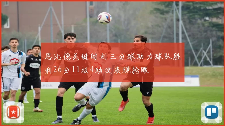 恩比德关键时刻三分球助力球队胜利26分11板4助攻表现抢眼