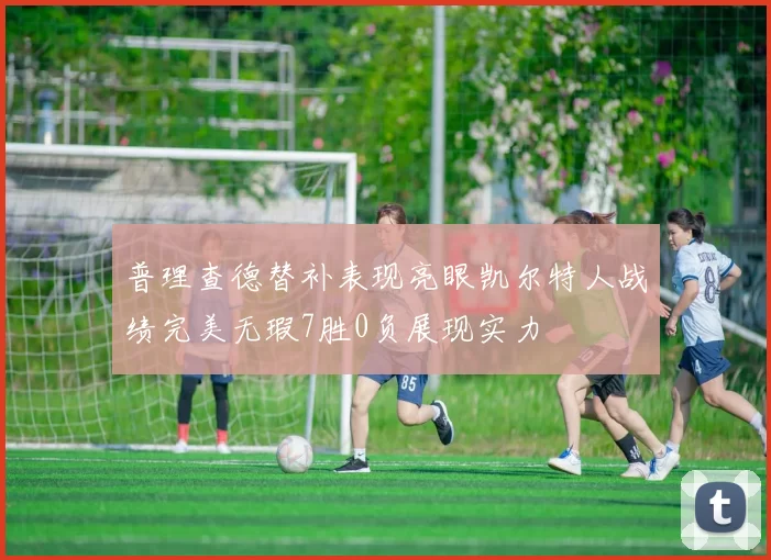 普理查德替补表现亮眼凯尔特人战绩完美无瑕7胜0负展现实力