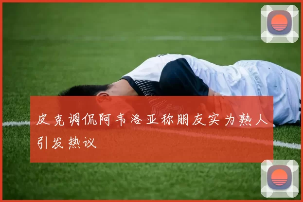 皮克调侃阿韦洛亚称朋友实为熟人引发热议