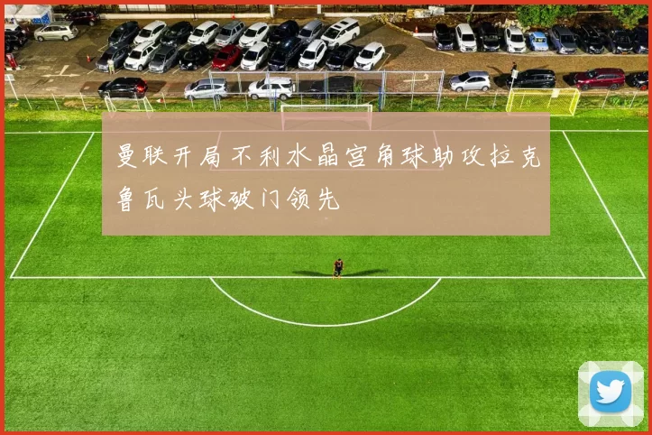 曼联开局不利水晶宫角球助攻拉克鲁瓦头球破门领先