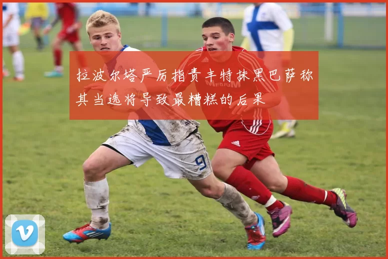 拉波尔塔严厉指责丰特抹黑巴萨称其当选将导致最糟糕的后果