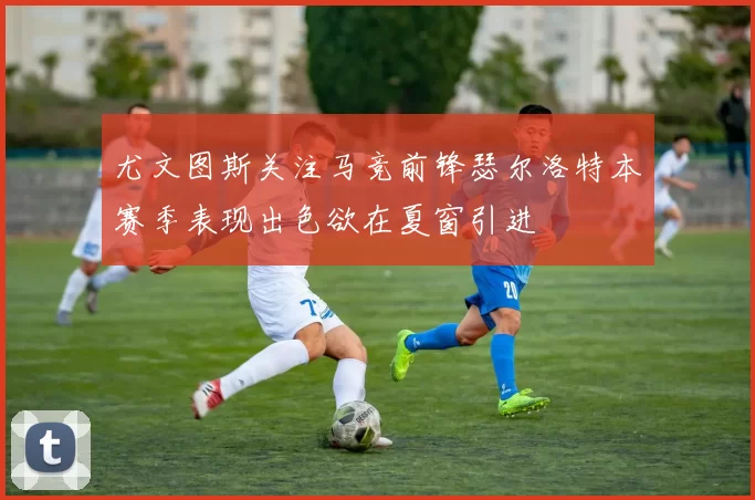 尤文图斯关注马竞前锋瑟尔洛特本赛季表现出色欲在夏窗引进