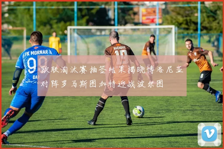 欧联淘汰赛抽签结果揭晓博洛尼亚对阵罗马斯图加特迎战波尔图