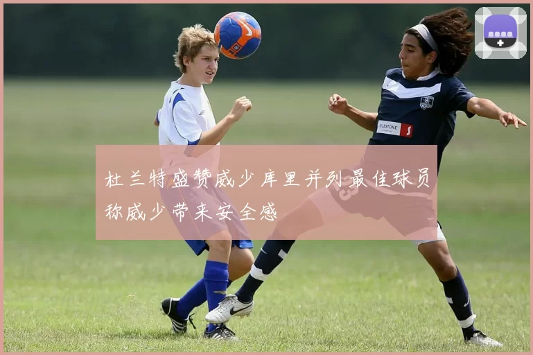 杜兰特盛赞威少库里并列最佳球员称威少带来安全感