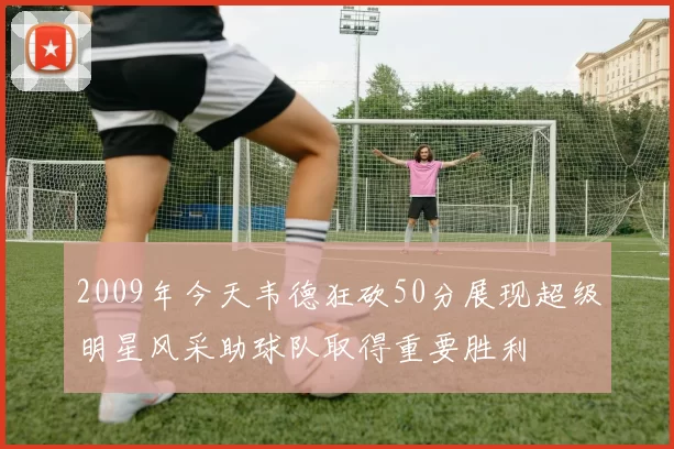 2009年今天韦德狂砍50分展现超级明星风采助球队取得重要胜利
