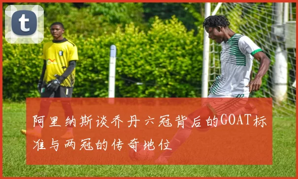 阿里纳斯谈乔丹六冠背后的GOAT标准与两冠的传奇地位