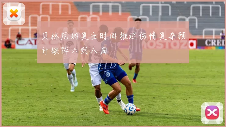贝林厄姆复出时间推迟伤情复杂预计缺阵六到八周