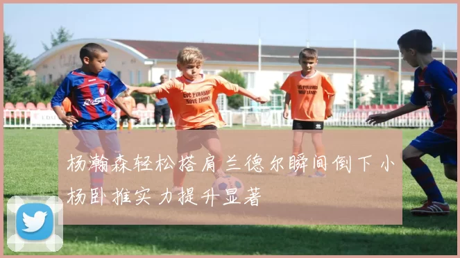 杨瀚森轻松搭肩兰德尔瞬间倒下小杨卧推实力提升显著
