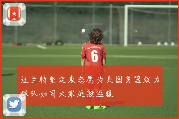 杜兰特坚定表态愿为美国男篮效力球队如同大家庭般温暖