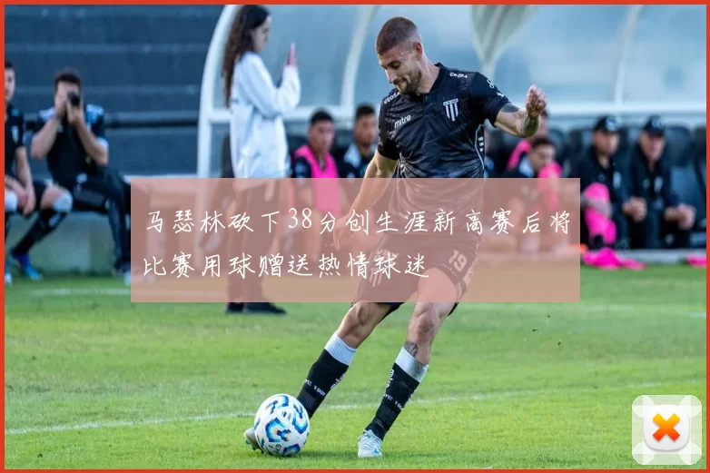 马瑟林砍下38分创生涯新高赛后将比赛用球赠送热情球迷