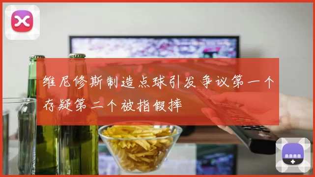 维尼修斯制造点球引发争议第一个存疑第二个被指假摔