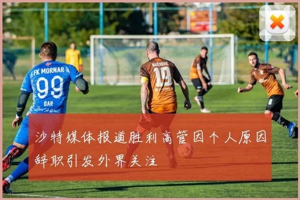 沙特媒体报道胜利高管因个人原因辞职引发外界关注