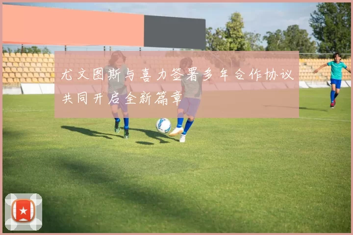 尤文图斯与喜力签署多年合作协议共同开启全新篇章