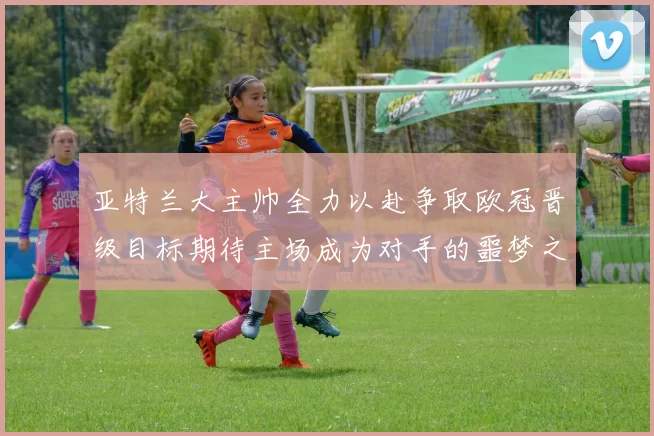 亚特兰大主帅全力以赴争取欧冠晋级目标期待主场成为对手的噩梦之地